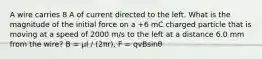 A wire carries 8 A of current directed to the left. What is the magnitude of the initial force on a +6 mC charged particle that is moving at a speed of 2000 m/s to the left at a distance 6.0 mm from the wire? B = μI / (2πr), F = qvBsinθ