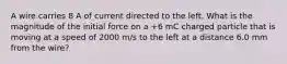 A wire carries 8 A of current directed to the left. What is the magnitude of the initial force on a +6 mC charged particle that is moving at a speed of 2000 m/s to the left at a distance 6.0 mm from the wire?