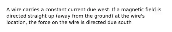 A wire carries a constant current due west. If a magnetic field is directed straight up (away from the ground) at the wire's location, the force on the wire is directed due south