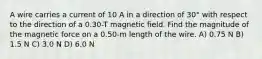 A wire carries a current of 10 A in a direction of 30° with respect to the direction of a 0.30-T magnetic field. Find the magnitude of the magnetic force on a 0.50-m length of the wire. A) 0.75 N B) 1.5 N C) 3.0 N D) 6.0 N