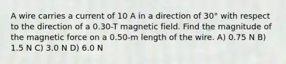 A wire carries a current of 10 A in a direction of 30° with respect to the direction of a 0.30-T magnetic field. Find the magnitude of the magnetic force on a 0.50-m length of the wire. A) 0.75 N B) 1.5 N C) 3.0 N D) 6.0 N