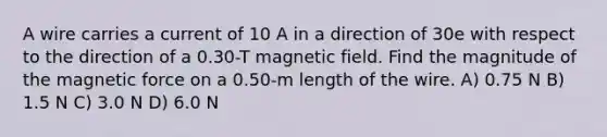 A wire carries a current of 10 A in a direction of 30e with respect to the direction of a 0.30-T magnetic field. Find the magnitude of the magnetic force on a 0.50-m length of the wire. A) 0.75 N B) 1.5 N C) 3.0 N D) 6.0 N