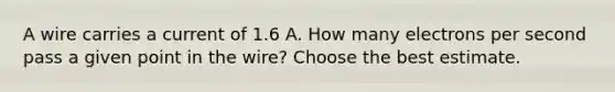 A wire carries a current of 1.6 A. How many electrons per second pass a given point in the wire? Choose the best estimate.