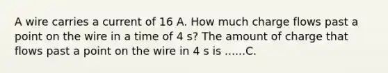 A wire carries a current of 16 A. How much charge flows past a point on the wire in a time of 4 s? The amount of charge that flows past a point on the wire in 4 s is ......C.