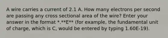 A wire carries a current of 2.1 A. How many electrons per second are passing any cross sectional area of the wire? Enter your answer in the format *.**E** (for example, the fundamental unit of charge, which is C, would be entered by typing 1.60E-19).