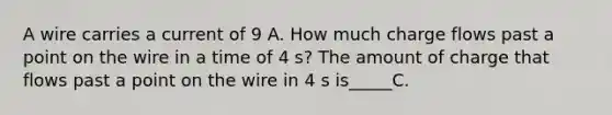 A wire carries a current of 9 A. How much charge flows past a point on the wire in a time of 4 s? The amount of charge that flows past a point on the wire in 4 s is_____C.