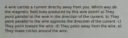 A wire carries a current directly away from you. Which way do the magnetic field lines produced by this wire point? a) They point parallel to the wire in the direction of the current. b) They point parallel to the wire opposite the direction of the current. c) They point toward the wire. d) They point away from the wire. e) They make circles around the wire.