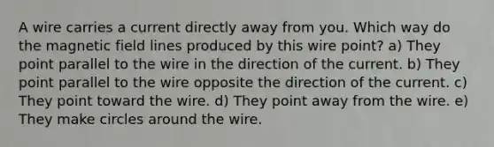 A wire carries a current directly away from you. Which way do the magnetic field lines produced by this wire point? a) They point parallel to the wire in the direction of the current. b) They point parallel to the wire opposite the direction of the current. c) They point toward the wire. d) They point away from the wire. e) They make circles around the wire.