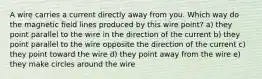 A wire carries a current directly away from you. Which way do the magnetic field lines produced by this wire point? a) they point parallel to the wire in the direction of the current b) they point parallel to the wire opposite the direction of the current c) they point toward the wire d) they point away from the wire e) they make circles around the wire