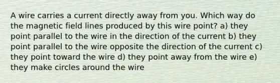 A wire carries a current directly away from you. Which way do the magnetic field lines produced by this wire point? a) they point parallel to the wire in the direction of the current b) they point parallel to the wire opposite the direction of the current c) they point toward the wire d) they point away from the wire e) they make circles around the wire