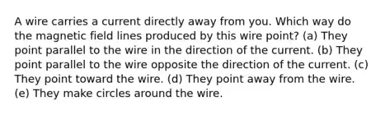 A wire carries a current directly away from you. Which way do the magnetic field lines produced by this wire point? (a) They point parallel to the wire in the direction of the current. (b) They point parallel to the wire opposite the direction of the current. (c) They point toward the wire. (d) They point away from the wire. (e) They make circles around the wire.