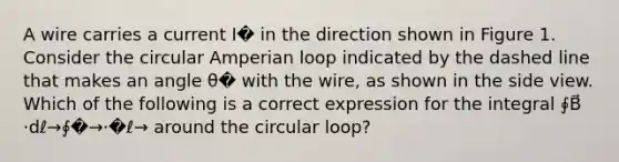 A wire carries a current I� in the direction shown in Figure 1. Consider the circular Amperian loop indicated by the dashed line that makes an angle θ� with the wire, as shown in the side view. Which of the following is a correct expression for the integral ∮B⃗ ⋅dℓ→∮�→⋅�ℓ→ around the circular loop?