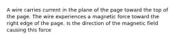 A wire carries current in the plane of the page toward the top of the page. The wire experiences a magnetic force toward the right edge of the page. Is the direction of the magnetic field causing this force