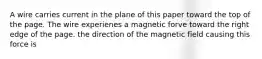 A wire carries current in the plane of this paper toward the top of the page. The wire experienes a magnetic forve toward the right edge of the page. the direction of the magnetic field causing this force is