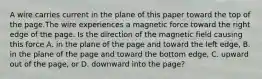 A wire carries current in the plane of this paper toward the top of the page.The wire experiences a magnetic force toward the right edge of the page. Is the direction of the magnetic field causing this force A. in the plane of the page and toward the left edge, B. in the plane of the page and toward the bottom edge, C. upward out of the page, or D. downward into the page?