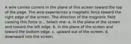 A wire carries current in the plane of this screen toward the top of the page. The wire experiences a magnetic force toward the right edge of the screen. The direction of the magnetic field causing this force is... Select one: a. in the plane of the screen and toward the left edge. b. in the plane of the screen and toward the bottom edge. c. upward out of the screen. d. downward into the screen.