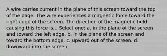 A wire carries current in the plane of this screen toward the top of the page. The wire experiences a magnetic force toward the right edge of the screen. The direction of the magnetic field causing this force is... Select one: a. in the plane of the screen and toward the left edge. b. in the plane of the screen and toward the bottom edge. c. upward out of the screen. d. downward into the screen.