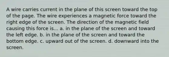 A wire carries current in the plane of this screen toward the top of the page. The wire experiences a magnetic force toward the right edge of the screen. The direction of the magnetic field causing this force is... a. in the plane of the screen and toward the left edge. b. in the plane of the screen and toward the bottom edge. c. upward out of the screen. d. downward into the screen.