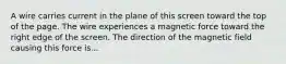 A wire carries current in the plane of this screen toward the top of the page. The wire experiences a magnetic force toward the right edge of the screen. The direction of the magnetic field causing this force is...