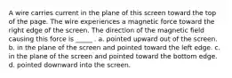 A wire carries current in the plane of this screen toward the top of the page. The wire experiences a magnetic force toward the right edge of the screen. The direction of the magnetic field causing this force is _____ . a. pointed upward out of the screen. b. in the plane of the screen and pointed toward the left edge. c. in the plane of the screen and pointed toward the bottom edge. d. pointed downward into the screen.