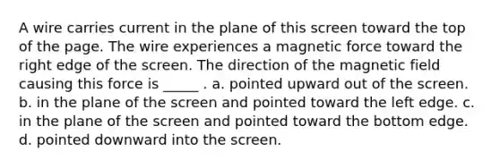 A wire carries current in the plane of this screen toward the top of the page. The wire experiences a magnetic force toward the right edge of the screen. The direction of the magnetic field causing this force is _____ . a. pointed upward out of the screen. b. in the plane of the screen and pointed toward the left edge. c. in the plane of the screen and pointed toward the bottom edge. d. pointed downward into the screen.