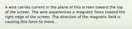 A wire carries current in the plane of this screen toward the top of the screen. The wire experiences a magnetic force toward the right edge of the screen. The direction of the magnetic field is causing this force to move...