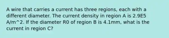 A wire that carries a current has three regions, each with a different diameter. The current density in region A is 2.9E5 A/m^2. If the diameter R0 of region B is 4.1mm, what is the current in region C?