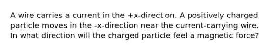 A wire carries a current in the +x-direction. A positively charged particle moves in the -x-direction near the current-carrying wire. In what direction will the charged particle feel a magnetic force?