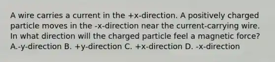 A wire carries a current in the +x-direction. A positively charged particle moves in the -x-direction near the current-carrying wire. In what direction will the charged particle feel a magnetic force? A.-y-direction B. +y-direction C. +x-direction D. -x-direction