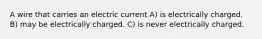 A wire that carries an electric current A) is electrically charged. B) may be electrically charged. C) is never electrically charged.