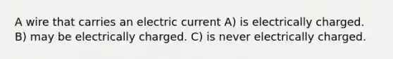 A wire that carries an electric current A) is electrically charged. B) may be electrically charged. C) is never electrically charged.