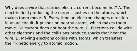 Why does a wire that carries electric current become hot? A. The electric field producing the current pushes on the atoms, which makes them move. B. Every time an electron changes direction in an ac circuit, it pushes on nearby atoms, which makes them move. Dc current does not heat the wire. C. Electrons collide with other electrons and the collisions produce sparks that heat the wire. D. Moving electrons collide with atoms, which transfers their kinetic energy to atomic motion.