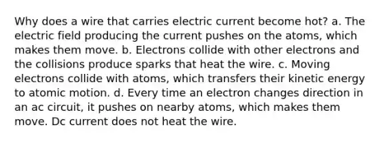 Why does a wire that carries electric current become hot? a. The electric field producing the current pushes on the atoms, which makes them move. b. Electrons collide with other electrons and the collisions produce sparks that heat the wire. c. Moving electrons collide with atoms, which transfers their kinetic energy to atomic motion. d. Every time an electron changes direction in an ac circuit, it pushes on nearby atoms, which makes them move. Dc current does not heat the wire.