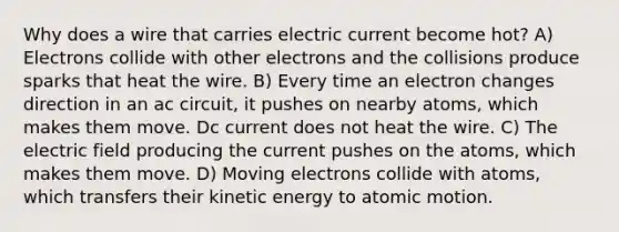 Why does a wire that carries electric current become hot? A) Electrons collide with other electrons and the collisions produce sparks that heat the wire. B) Every time an electron changes direction in an ac circuit, it pushes on nearby atoms, which makes them move. Dc current does not heat the wire. C) The electric field producing the current pushes on the atoms, which makes them move. D) Moving electrons collide with atoms, which transfers their kinetic energy to atomic motion.