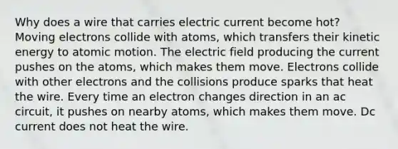 Why does a wire that carries electric current become hot? Moving electrons collide with atoms, which transfers their kinetic energy to atomic motion. The electric field producing the current pushes on the atoms, which makes them move. Electrons collide with other electrons and the collisions produce sparks that heat the wire. Every time an electron changes direction in an ac circuit, it pushes on nearby atoms, which makes them move. Dc current does not heat the wire.