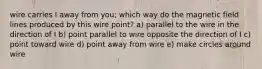 wire carries I away from you; which way do the magnetic field lines produced by this wire point? a) parallel to the wire in the direction of I b) point parallel to wire opposite the direction of I c) point toward wire d) point away from wire e) make circles around wire