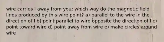 wire carries I away from you; which way do the magnetic field lines produced by this wire point? a) parallel to the wire in the direction of I b) point parallel to wire opposite the direction of I c) point toward wire d) point away from wire e) make circles around wire