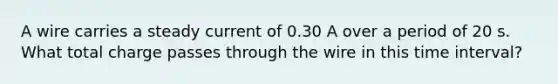 A wire carries a steady current of 0.30 A over a period of 20 s. What total charge passes through the wire in this time interval?