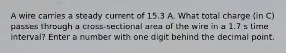 A wire carries a steady current of 15.3 A. What total charge (in C) passes through a cross-sectional area of the wire in a 1.7 s time interval? Enter a number with one digit behind the decimal point.