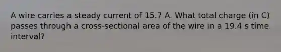 A wire carries a steady current of 15.7 A. What total charge (in C) passes through a cross-sectional area of the wire in a 19.4 s time interval?