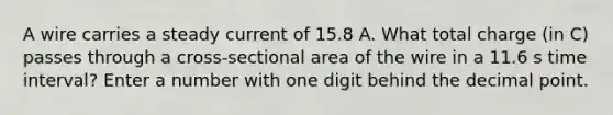 A wire carries a steady current of 15.8 A. What total charge (in C) passes through a cross-sectional area of the wire in a 11.6 s <a href='https://www.questionai.com/knowledge/kistlM8mUs-time-interval' class='anchor-knowledge'>time interval</a>? Enter a number with one digit behind the <a href='https://www.questionai.com/knowledge/kuXXuLpqqD-decimal-point' class='anchor-knowledge'>decimal point</a>.