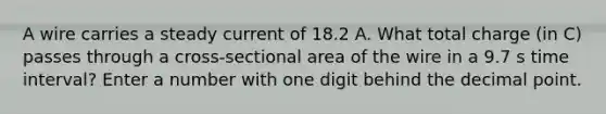 A wire carries a steady current of 18.2 A. What total charge (in C) passes through a cross-sectional area of the wire in a 9.7 s time interval? Enter a number with one digit behind the decimal point.