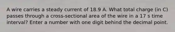 A wire carries a steady current of 18.9 A. What total charge (in C) passes through a cross-sectional area of the wire in a 17 s time interval? Enter a number with one digit behind the decimal point.