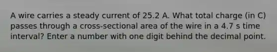 A wire carries a steady current of 25.2 A. What total charge (in C) passes through a cross-sectional area of the wire in a 4.7 s time interval? Enter a number with one digit behind the decimal point.