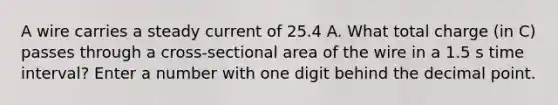 A wire carries a steady current of 25.4 A. What total charge (in C) passes through a cross-sectional area of the wire in a 1.5 s time interval? Enter a number with one digit behind the decimal point.