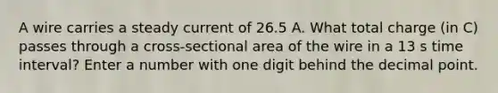 A wire carries a steady current of 26.5 A. What total charge (in C) passes through a cross-sectional area of the wire in a 13 s time interval? Enter a number with one digit behind the decimal point.