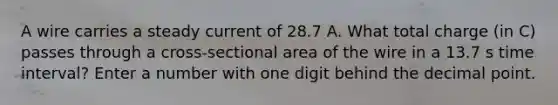 A wire carries a steady current of 28.7 A. What total charge (in C) passes through a cross-sectional area of the wire in a 13.7 s time interval? Enter a number with one digit behind the decimal point.