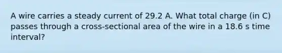 A wire carries a steady current of 29.2 A. What total charge (in C) passes through a cross-sectional area of the wire in a 18.6 s time interval?