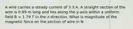 A wire carries a steady current of 3.3 A. A straight section of the wire is 0.99 m long and lies along the y-axis within a uniform field B = 1.79 T in the z-direction. What is magnitude of the magnetic force on the section of wire in N