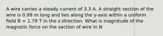 A wire carries a steady current of 3.3 A. A straight section of the wire is 0.99 m long and lies along the y-axis within a uniform field B = 1.79 T in the z-direction. What is magnitude of the magnetic force on the section of wire in N